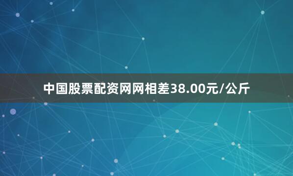 中国股票配资网网相差38.00元/公斤