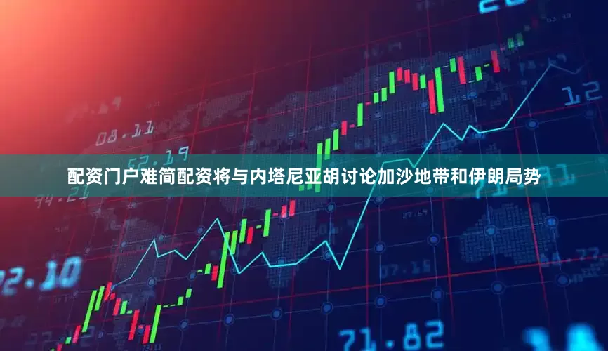 配资门户难简配资将与内塔尼亚胡讨论加沙地带和伊朗局势