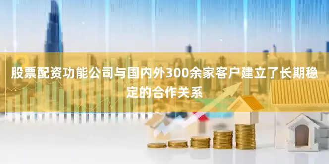 股票配资功能公司与国内外300余家客户建立了长期稳定的合作关系