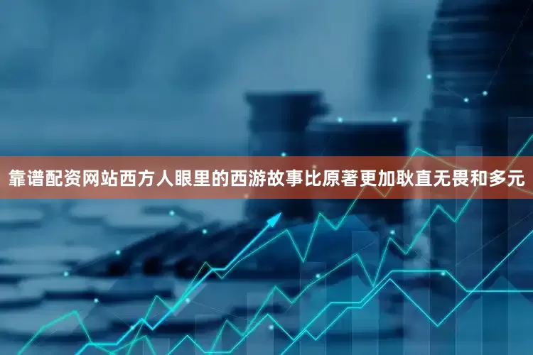 靠谱配资网站西方人眼里的西游故事比原著更加耿直无畏和多元