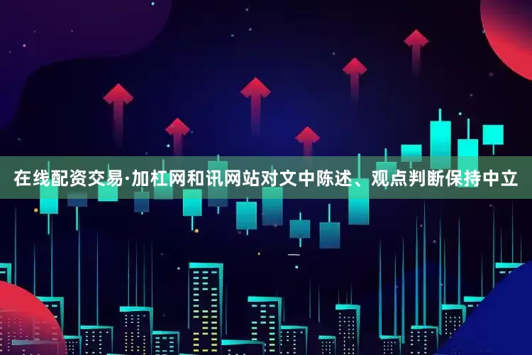 在线配资交易·加杠网和讯网站对文中陈述、观点判断保持中立