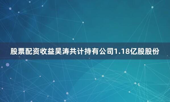 股票配资收益吴涛共计持有公司1.18亿股股份