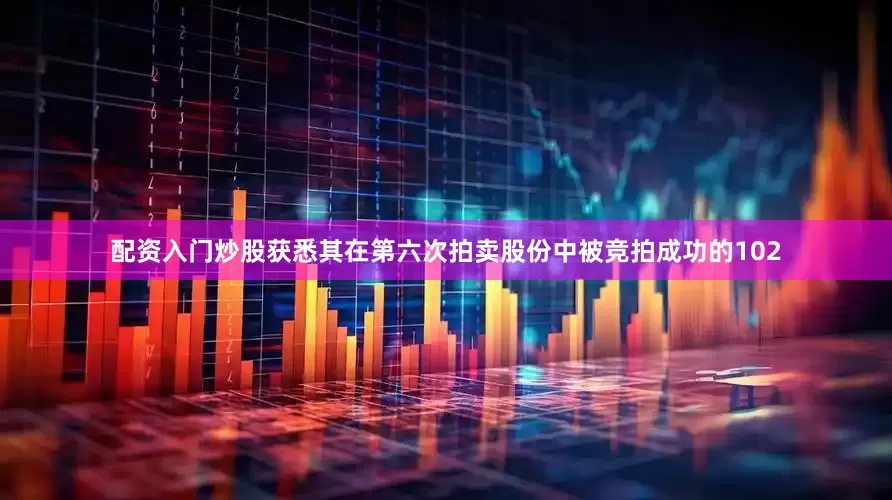 配资入门炒股获悉其在第六次拍卖股份中被竞拍成功的102