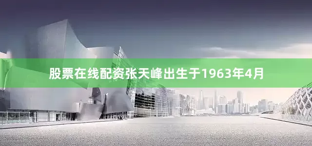 股票在线配资张天峰出生于1963年4月