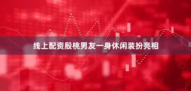 线上配资殷桃男友一身休闲装扮亮相