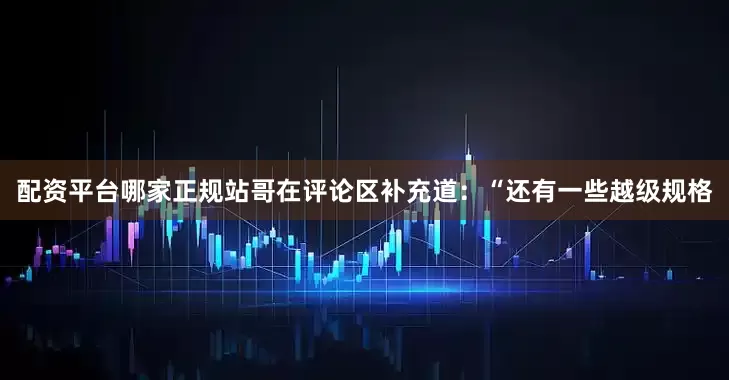 配资平台哪家正规站哥在评论区补充道：“还有一些越级规格