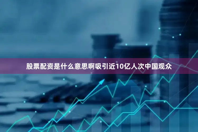 股票配资是什么意思啊吸引近10亿人次中国观众
