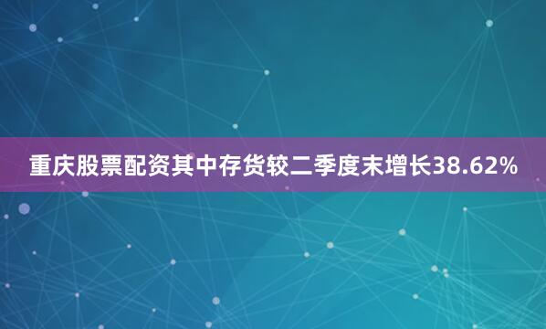 重庆股票配资其中存货较二季度末增长38.62%