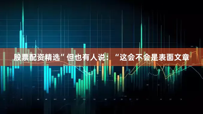 股票配资精选”但也有人说：“这会不会是表面文章
